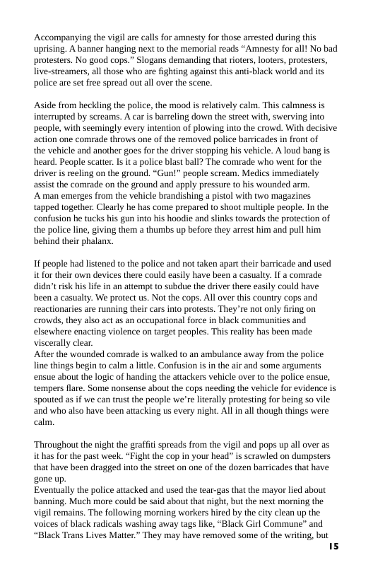 Accompanying the vigil are calls for amnesty for those arrested during this uprising, A banner hanging next to the memorial reads “Amnesty for all! No bad protesters. No good cops.” Slogans demanding that rioters, looters, protesters, live-streamers, all those who are fighting against this anti-black world and its police are set free spread out all over the scene.  ‘Aside from heckling the police, the mood i relatively calm. This calmness is interrupted by screams. A car is barreling down the street with, swerving into people, with seemingly every intention of plowing into the crowd. With decisive action one comrade throws one of the removed police barricades in front of  the vehicle and another goes for the driver stopping his vehicle. A loud bang is heard. People scatter. Is it a police blast ball? The comrade who went for the driver is reeling on the ground. “Gun!” people scream. Medics immediately assist the comrade on the ground and apply pressure to his wounded arm.  A man emerges from the vehicle brandishing a pistol with two magazines tapped together. Clearly he has come prepared to shoot multiple people. In the confusion he tucks his gun into his hoodie and slinks towards the protection of the police line, giving them a thumbs up before they arrest him and pull him behind their phalanx.  1 people had listened to the police and not taken apart their barricade and used it for their own devices there could easily have been a casualty. If a comrade didn’t isk his lfe in an attempt to subdue the driver there easily could have been a casualty. We protect us. Not the cops. All over this country cops and reactionaries are running their cars into protests. They’re not only firing on crowds, they also act as an occupational force in black communities and elsewhere enacting violence on target peoples. This reality has been made viscerally clear  After the wounded comrade is walked to an ambulance away from the police line things begin to calm a little. Confusion is in the air and some argumens ensue about the logic of handing the attackers vehicle over to the police ensue, tempers flare. Some nonsense about the cops needing the vehicle for evidence is spouted as if we can trust the people we’re literally protesting for being so vile and who also have been attacking us every night. All in all though things were calm  ‘Throughout the night the graffiti spreads from the vigil and pops up all over as it has for the past week. “Fight the cop in your head” s scrawled on dumpsters that have been dragged into the street on one of the dozen barricades that have gone up. Eventually the police attacked and used the tear-gas that the mayor lied about banning. Much more could be said about that night, but the next morning the vigil remains. The following morning workers hired by the city clean up the voices of black radicals washing away tags like, “Black Girl Commune” and “Black Trans Lives Matter.” They may have removed some of the writing, but 15 